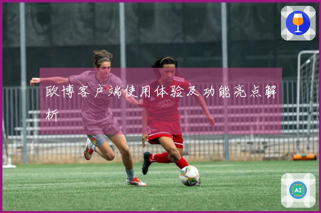 欧博客户端使用体验及功能亮点解析