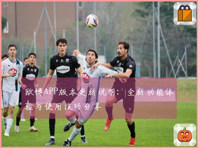 欧博APP版本更新说明：全新功能体验与使用技巧分享