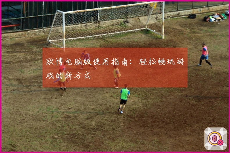 欧博电脑版使用指南：轻松畅玩游戏的新方式